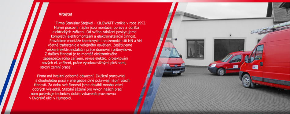 Vítejte! Firma Stanislav Stejskal - KILOWATT vznikla v roce 1992. Hlavní pracovní náplní je montáž, opravy a údržba elektrických zařízení. Od svého založení poskytujeme kompletní elektromontážní a elektroinstalační činnost. Provádíme montáže kabelových i nadzemních sítí NN a VN včetně trafostanic a veřejného osvětlení. Zajišťujeme veškeré elektroinstalační práce domovní i průmyslové. Z dalších činností je to montáž elektronického zabezpečovacího zařízení, revize elektro, projektování nových el. zařízení, práce vysokozdvižnými plošinami, strojní  zemní práce. 
Firma má kvalitní odborné obsazení. Zkušení pracovníci s dlouholetou praxí v energetice plně pokrývají náplň všech činností. Za dobu své činnosti jsme dosáhli mnoha velmi dobrých výsledků. Stabilní zázemí pro výkon našich prací nám poskytuje technicky dobře vybavená provozovna v Dvorské ulici v Humpolci.